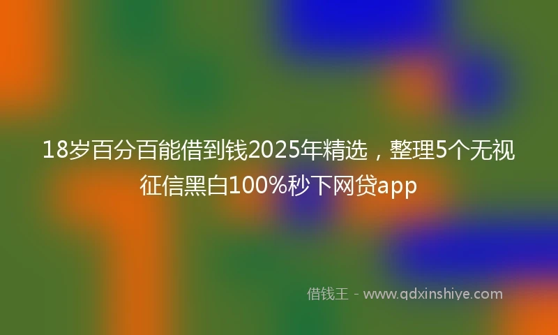 18岁百分百能借到钱2025年精选，整理5个无视征信黑白100%秒下网贷app