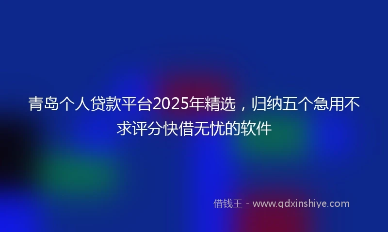 青岛个人贷款平台2025年精选，归纳五个急用不求评分快借无忧的软件