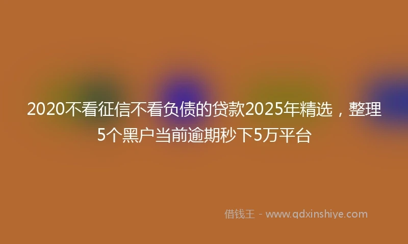 2020不看征信不看负债的贷款2025年精选，整理5个黑户当前逾期秒下5万平台