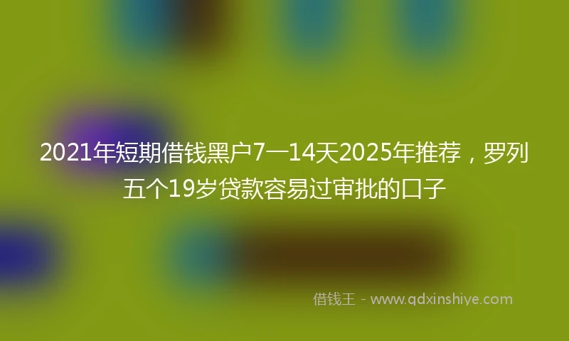 2021年短期借钱黑户7一14天2025年推荐，罗列五个19岁贷款容易过审批的口子