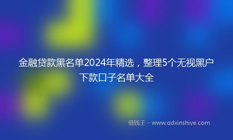 金融贷款黑名单2024年精选，整理5个无视黑户下款口子名单大全