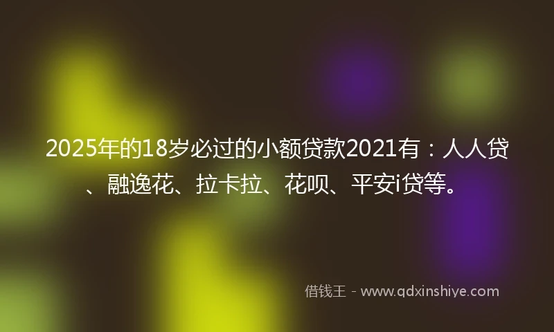 2025年的18岁必过的小额贷款2021有：人人贷、融逸花、拉卡拉、花呗、平安i贷等。