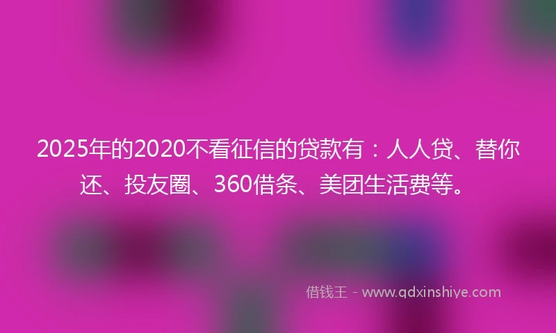 2025年的2020不看征信的贷款有：人人贷、替你还、投友圈、360借条、美团生活费等。