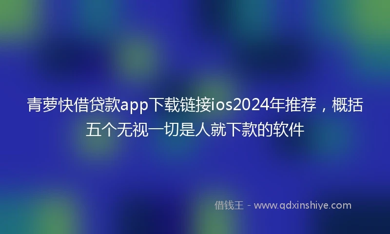 青萝快借贷款app下载链接ios2024年推荐，概括五个无视一切是人就下款的软件