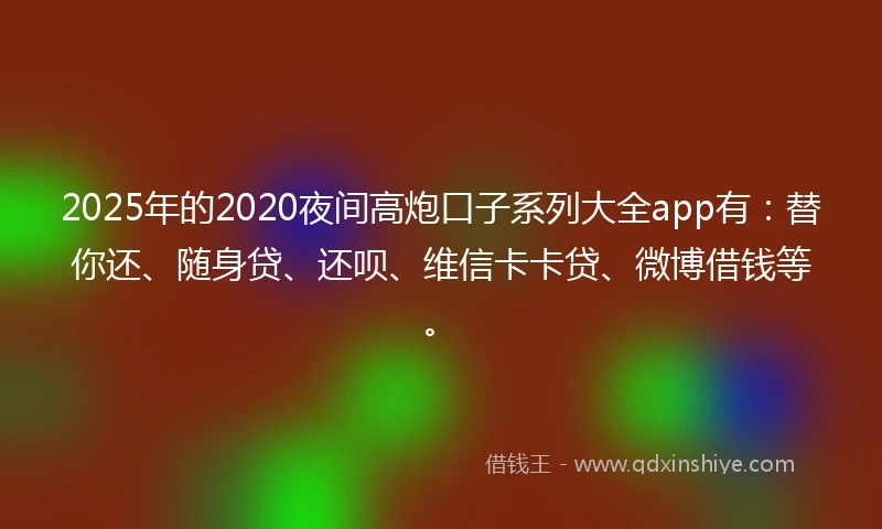 2025年的2020夜间高炮口子系列大全app有：替你还、随身贷、还呗、维信卡卡贷、微博借钱等。