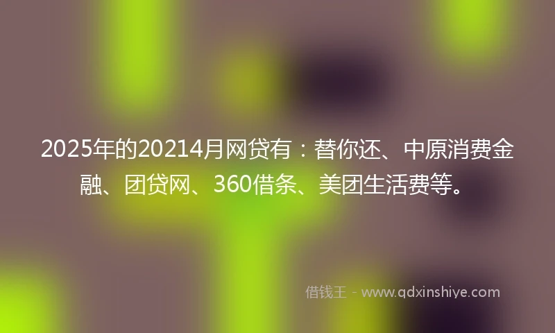 2025年的20214月网贷有：替你还、中原消费金融、团贷网、360借条、美团生活费等。