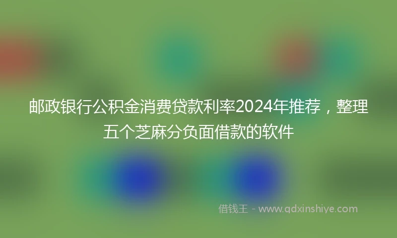 邮政银行公积金消费贷款利率2024年推荐，整理五个芝麻分负面借款的软件