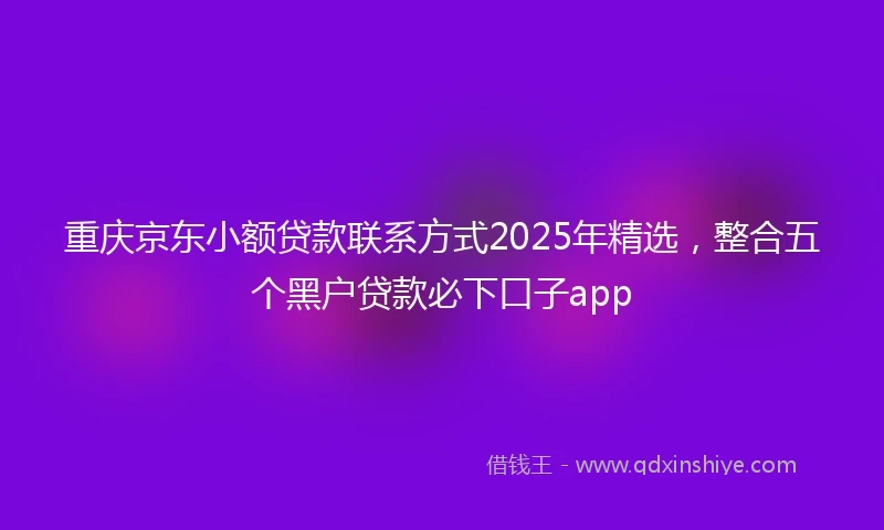 重庆京东小额贷款联系方式2025年精选，整合五个黑户贷款必下口子app