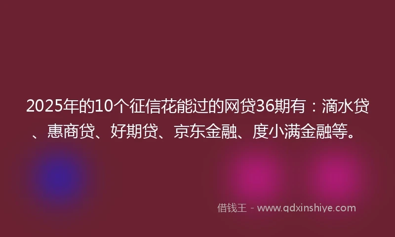 2025年的10个征信花能过的网贷36期有：滴水贷、惠商贷、好期贷、京东金融、度小满金融等。