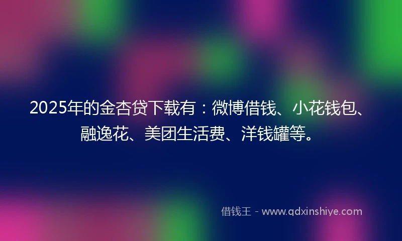 2025年的金杏贷下载有：微博借钱、小花钱包、融逸花、美团生活费、洋钱罐等。