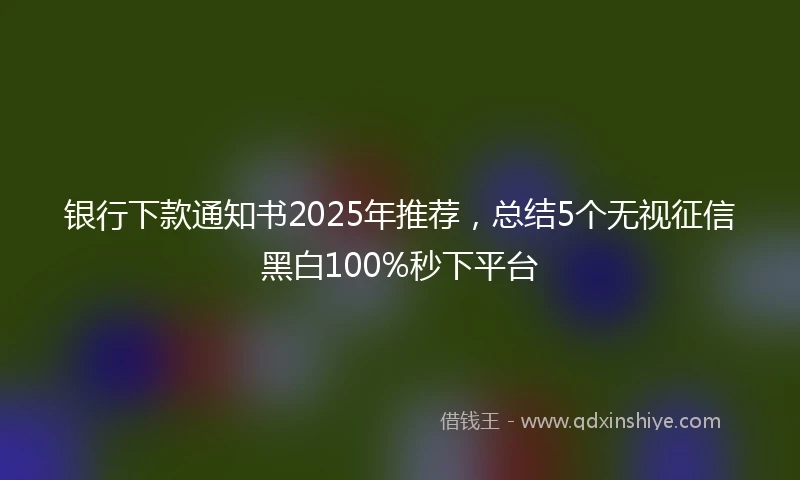 银行下款通知书2025年推荐，总结5个无视征信黑白100%秒下平台
