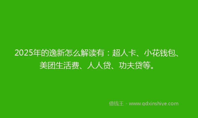 2025年的逸新怎么解读有：超人卡、小花钱包、美团生活费、人人贷、功夫贷等。