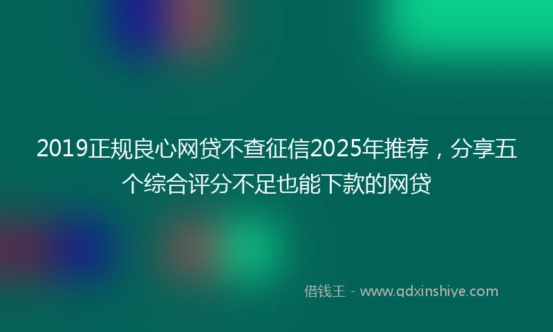 2019正规良心网贷不查征信2025年推荐，分享五个综合评分不足也能下款的网贷