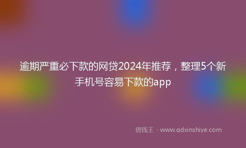 逾期严重必下款的网贷2024年推荐，整理5个新手机号容易下款的app