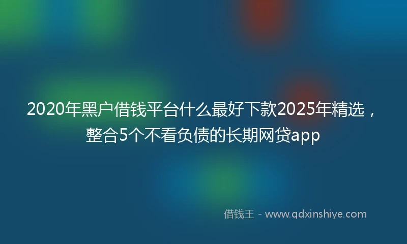 2020年黑户借钱平台什么最好下款2025年精选，整合5个不看负债的长期网贷app