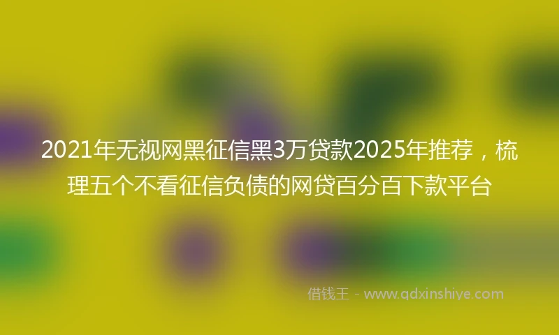 2021年无视网黑征信黑3万贷款2025年推荐，梳理五个不看征信负债的网贷百分百下款平台