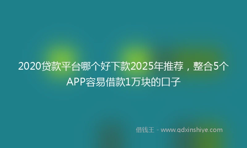 2020贷款平台哪个好下款2025年推荐，整合5个APP容易借款1万块的口子