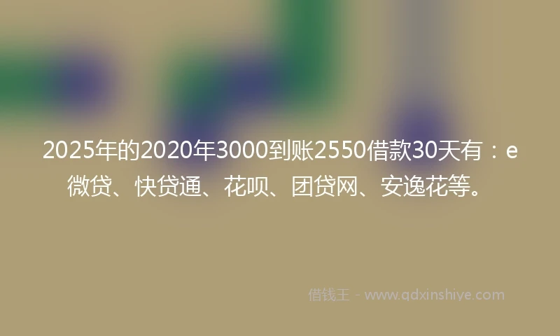 2025年的2020年3000到账2550借款30天有：e微贷、快贷通、花呗、团贷网、安逸花等。