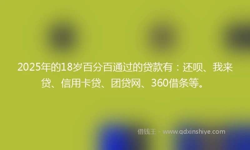 2025年的18岁百分百通过的贷款有：还呗、我来贷、信用卡贷、团贷网、360借条等。