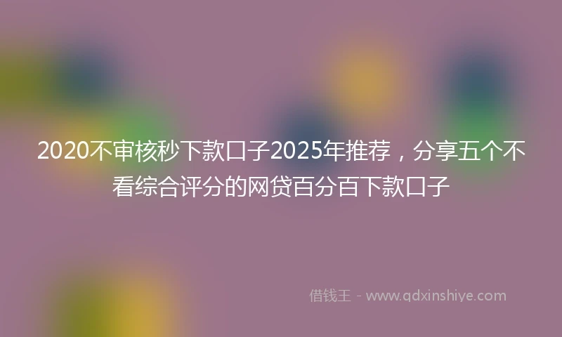 2020不审核秒下款口子2025年推荐，分享五个不看综合评分的网贷百分百下款口子