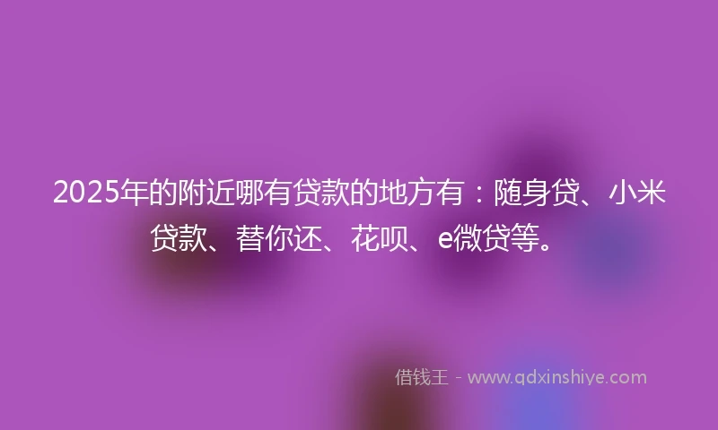 2025年的附近哪有贷款的地方有：随身贷、小米贷款、替你还、花呗、e微贷等。