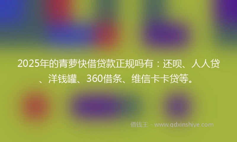 2025年的青萝快借贷款正规吗有：还呗、人人贷、洋钱罐、360借条、维信卡卡贷等。