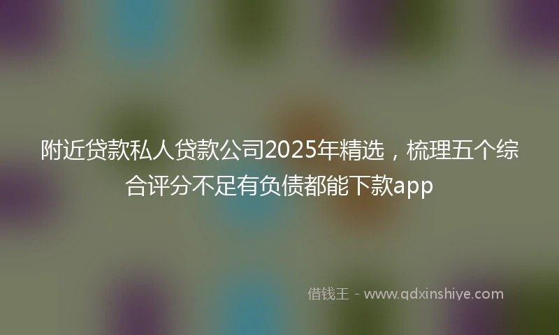 附近贷款私人贷款公司2025年精选，梳理五个综合评分不足有负债都能下款app