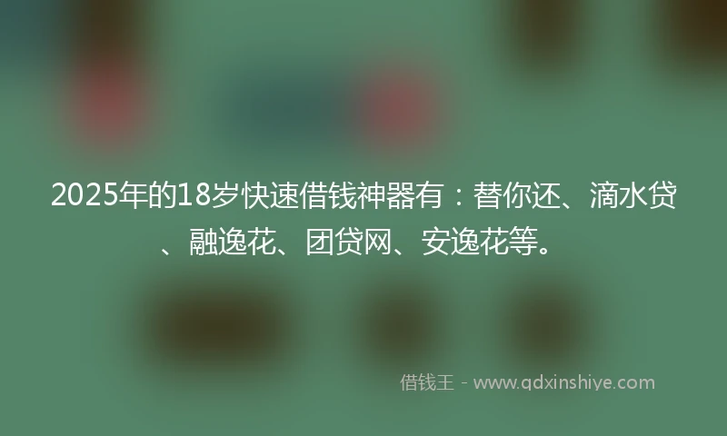 2025年的18岁快速借钱神器有：替你还、滴水贷、融逸花、团贷网、安逸花等。