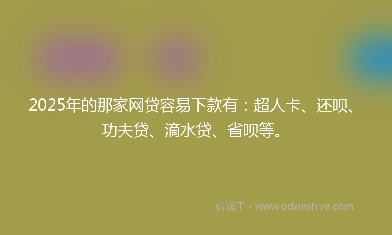 2025年的那家网贷容易下款有：超人卡、还呗、功夫贷、滴水贷、省呗等。