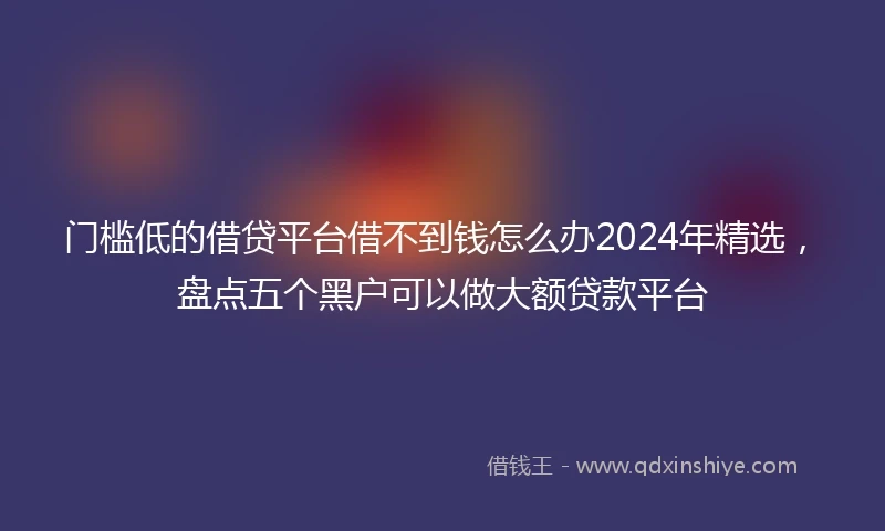 门槛低的借贷平台借不到钱怎么办2024年精选，盘点五个黑户可以做大额贷款平台