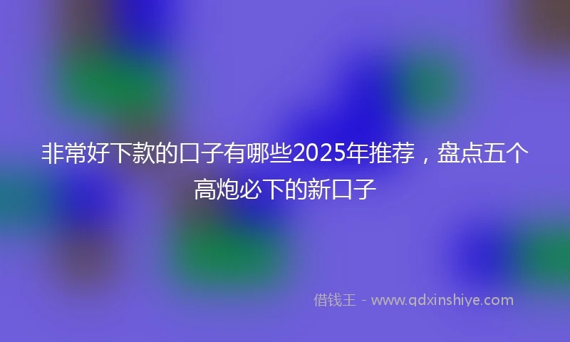 非常好下款的口子有哪些2025年推荐，盘点五个高炮必下的新口子