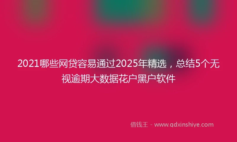 2021哪些网贷容易通过2025年精选，总结5个无视逾期大数据花户黑户软件