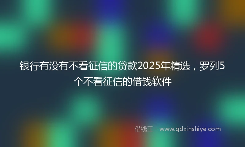 银行有没有不看征信的贷款2025年精选，罗列5个不看征信的借钱软件