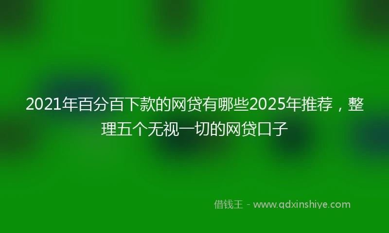 2021年百分百下款的网贷有哪些2025年推荐，整理五个无视一切的网贷口子