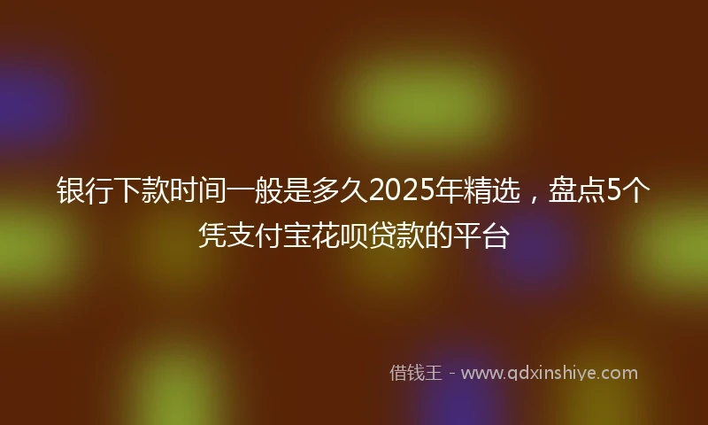 银行下款时间一般是多久2025年精选，盘点5个凭支付宝花呗贷款的平台