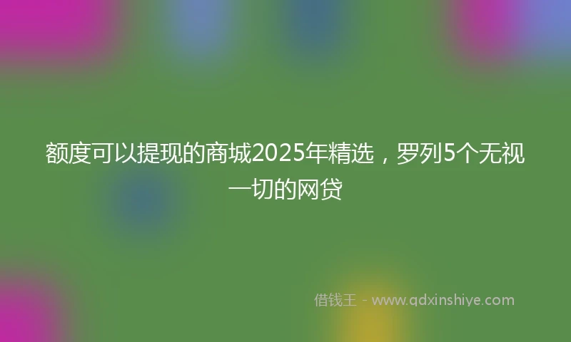 额度可以提现的商城2025年精选，罗列5个无视一切的网贷