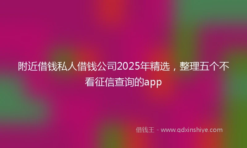 附近借钱私人借钱公司2025年精选，整理五个不看征信查询的app