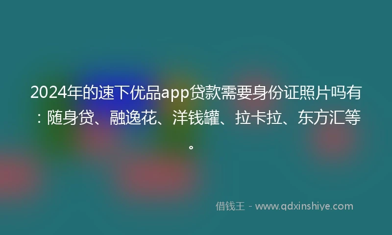 2024年的速下优品app贷款需要身份证照片吗有：随身贷、融逸花、洋钱罐、拉卡拉、东方汇等。