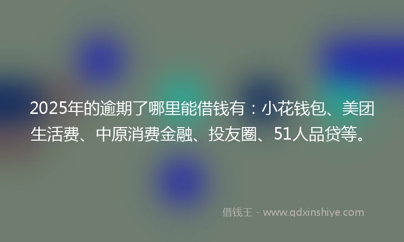 2025年的逾期了哪里能借钱有：小花钱包、美团生活费、中原消费金融、投友圈、51人品贷等。