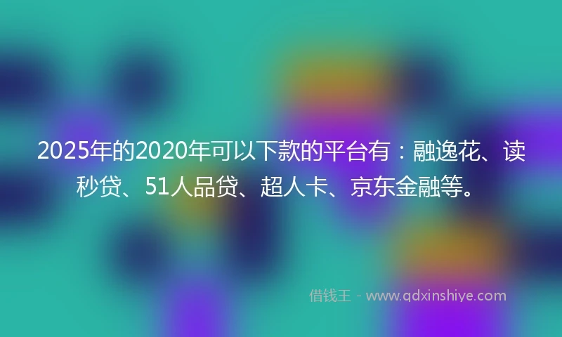 2025年的2020年可以下款的平台有：融逸花、读秒贷、51人品贷、超人卡、京东金融等。