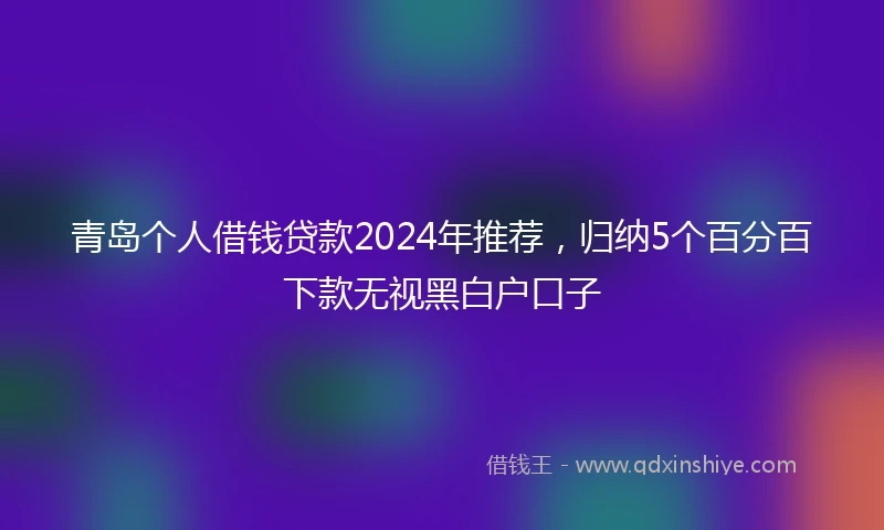 青岛个人借钱贷款2024年推荐，归纳5个百分百下款无视黑白户口子