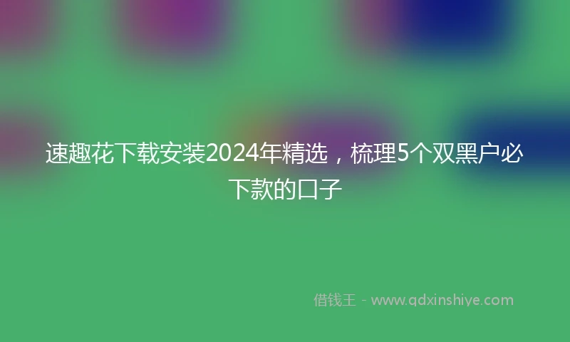 速趣花下载安装2024年精选，梳理5个双黑户必下款的口子