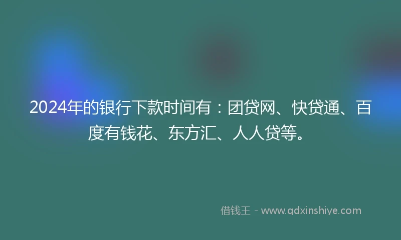 2024年的银行下款时间有：团贷网、快贷通、百度有钱花、东方汇、人人贷等。