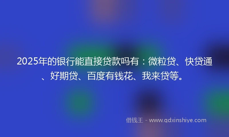 2025年的银行能直接贷款吗有：微粒贷、快贷通、好期贷、百度有钱花、我来贷等。