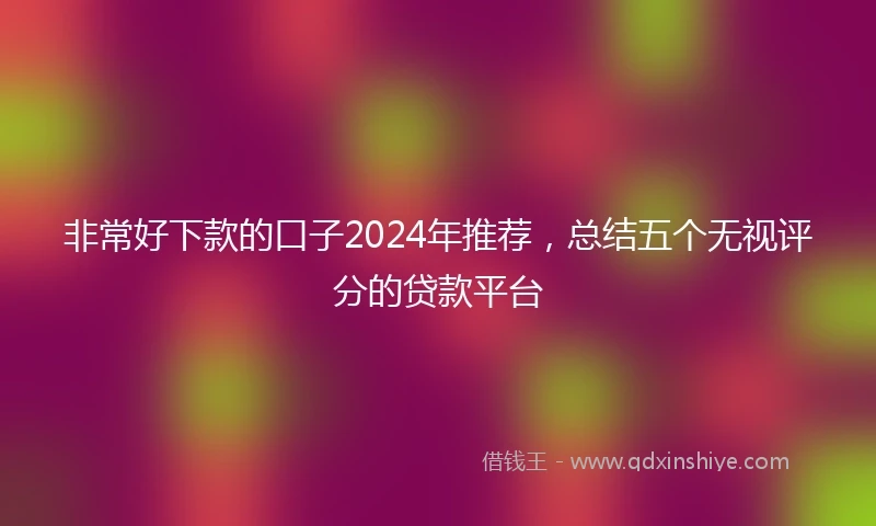 非常好下款的口子2024年推荐，总结五个无视评分的贷款平台