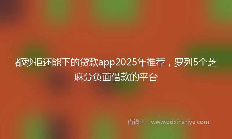 都秒拒还能下的贷款app2025年推荐，罗列5个芝麻分负面借款的平台