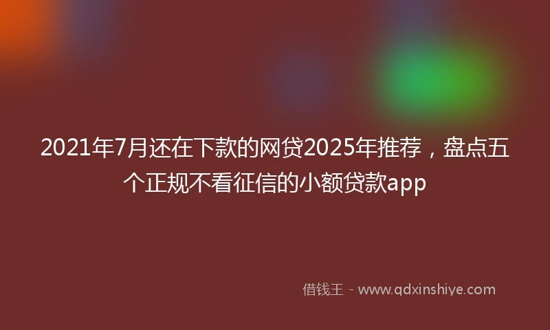 2021年7月还在下款的网贷2025年推荐，盘点五个正规不看征信的小额贷款app