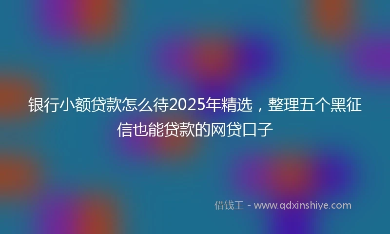 银行小额贷款怎么待2025年精选，整理五个黑征信也能贷款的网贷口子