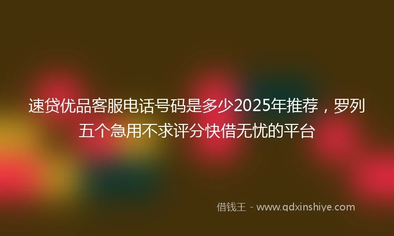 速贷优品客服电话号码是多少2025年推荐，罗列五个急用不求评分快借无忧的平台