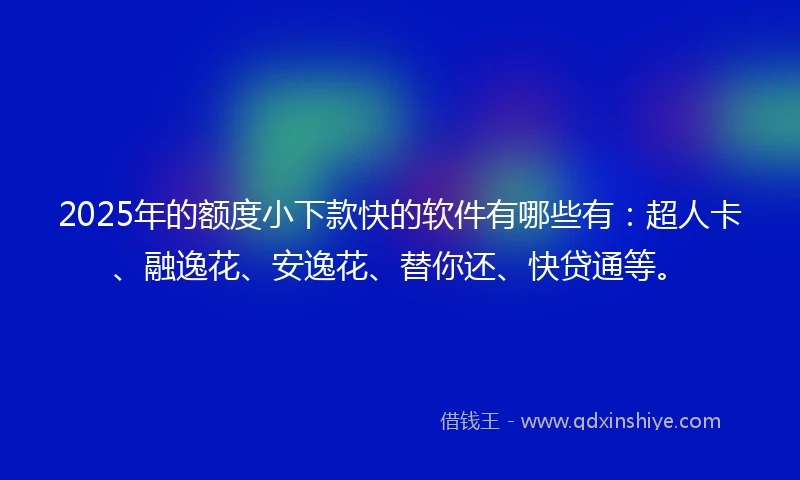 2025年的额度小下款快的软件有哪些有：超人卡、融逸花、安逸花、替你还、快贷通等。